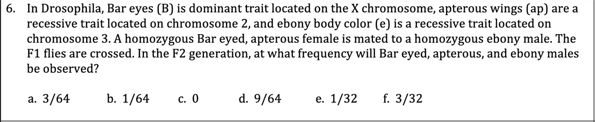 6. In Drosophila, Bar eyes (B) is dominant trait located on the X chromosome, apterous wings (ap) are a
recessive trait located on chromosome 2, and ebony body color (e) is a recessive trait located on
chromosome 3. A homozygous Bar eyed, apterous female is mated to a homozygous ebony male. The
F1 flies are crossed. In the F2 generation, at what frequency will Bar eyed, apterous, and ebony males
be observed?
а. 3/64
b. 1/64
с. О
d. 9/64
е. 1/32
f. 3/32
