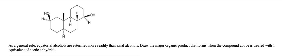 HO
HO
Hl.
As a general rule, equatorial alcohols are esterified more readily than axial alcohols. Draw the major organic product that forms when the compound above is treated with 1
equivalent of acetic anhydride.
