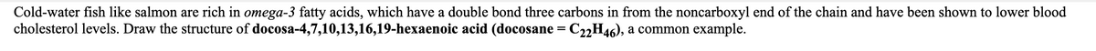 Cold-water fish like salmon are rich in omega-3 fatty acids, which have a double bond three carbons in from the noncarboxyl end of the chain and have been shown to lower blood
cholesterol levels. Draw the structure of docosa-4,7,10,13,16,19-hexaenoic acid (docosane = C22H46), a common example.
