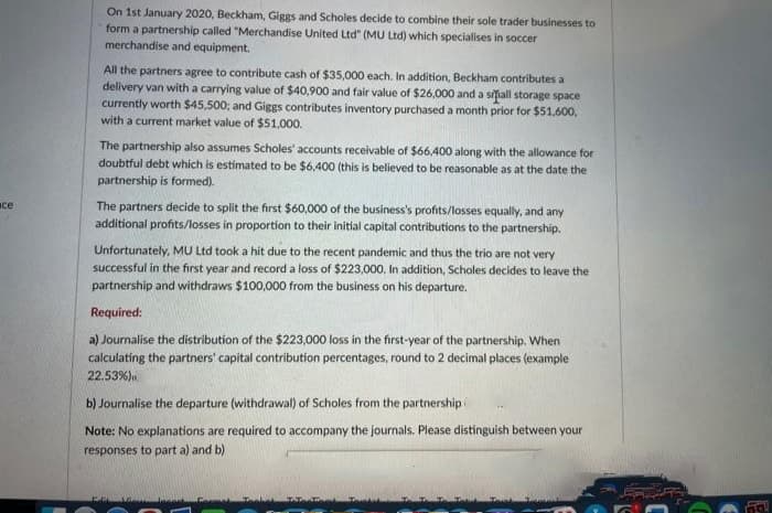 ace
On 1st January 2020, Beckham, Giggs and Scholes decide to combine their sole trader businesses to
form a partnership called "Merchandise United Ltd" (MU Ltd) which specialises in soccer
merchandise and equipment.
All the partners agree to contribute cash of $35,000 each. In addition, Beckham contributes a
delivery van with a carrying value of $40,900 and fair value of $26,000 and a sifall storage space
currently worth $45,500; and Giggs contributes inventory purchased a month prior for $51,600,
with a current market value of $51,000.
The partnership also assumes Scholes' accounts receivable of $66,400 along with the allowance for
doubtful debt which is estimated to be $6,400 (this is believed to be reasonable as at the date the
partnership is formed).
The partners decide to split the first $60,000 of the business's profits/losses equally, and any
additional profits/losses in proportion to their initial capital contributions to the partnership.
Unfortunately, MU Ltd took a hit due to the recent pandemic and thus the trio are not very
successful in the first year and record a loss of $223,000. In addition, Scholes decides to leave the
partnership and withdraws $100,000 from the business on his departure.
Required:
a) Journalise the distribution of the $223,000 loss in the first-year of the partnership. When
calculating the partners' capital contribution percentages, round to 2 decimal places (example
22.53%)
b) Journalise the departure (withdrawal) of Scholes from the partnership
Note: No explanations are required to accompany the journals. Please distinguish between your
responses to part a) and b)
Pachet Talenteet To
F