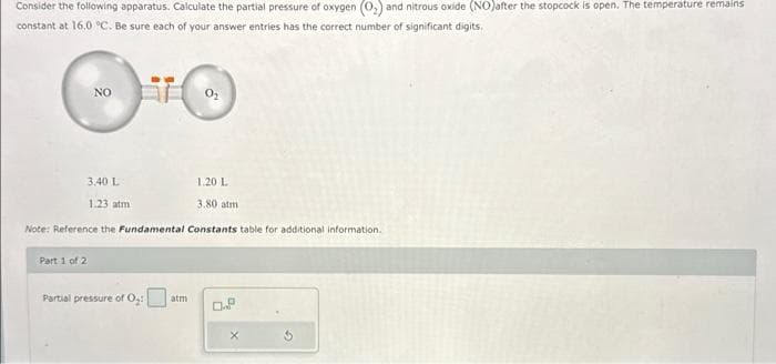 Consider the following apparatus. Calculate the partial pressure of oxygen (O₂) and nitrous oxide (NO) after the stopcock is open. The temperature remains
constant at 16.0 °C. Be sure each of your answer entries has the correct number of significant digits.
NO
1.20 L
3.80 atm
Note: Reference the Fundamental Constants table for additional information.
Part 1 of 2
3.40 L
1.23 atm
Partial pressure of 0₂:
0.P