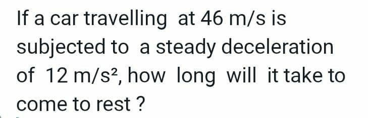 If a car travelling at 46 m/s is
subjected to a steady deceleration
of 12 m/s², how long will it take to
come to rest ?