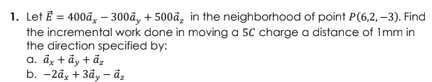 1. Let Ē = 400đ, –- 300å, + 500đ, in the neighborhood of point P(6,2, –3). Find
the incremental work done in moving a 5C charge a distance of Imm in
the direction specified by:
a. åx + ẩy + ẩ,
b. - 2ӑx + 3ӑу — ӑ,
