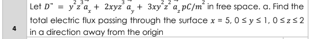 Let D* = y'z'a_ + 2xyz' a_ + 3xy´z´ a_pC/m´ in free space. a. Find the
total electric flux passing through the surface x = 5, 0 < y < 1, 0 <z<2
%3D
4
in a direction away from the origin
