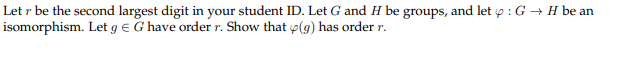 Let r be the second largest digit in your student ID. Let G and H be groups, and let p : G → H be an
isomorphism. Let g e G have order r. Show that p(g) has order r.
