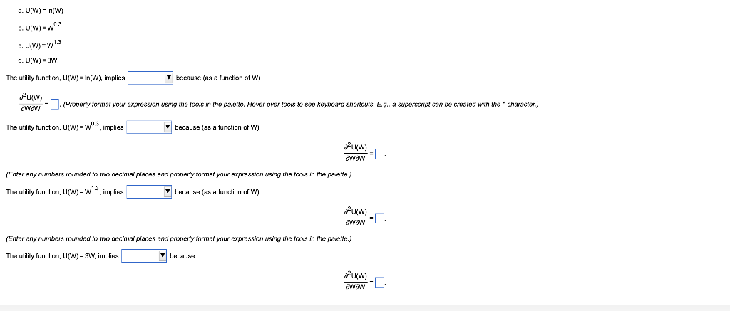 a. U(W) = In(W)
b. U(W) = w.3
C. U(W) = w1.3
d. U(W) = 3W.
The utility function, U(W)= In(W), implies
V because (as a function of W)
HMAN =. (Properly format your expression using the fools in the palette. Hover over tools to soe keyboard shortculs. E.g., a superscript can
created with tho * charactor.)
The utility function, UW) = w, implies
V because (as a function of W)
Puyw)
(Enter any numbers rounded to two decimal places and property format your expression using the tools in the palette.)
1.3
The utility function, U(W) =w, implies
V because (as a function of W)
(Enter any numbers rounded to two decimai places and properly format your expression using the tools in the palette.)
The utility function, U(W) = 3W, implies
V because
duw)
