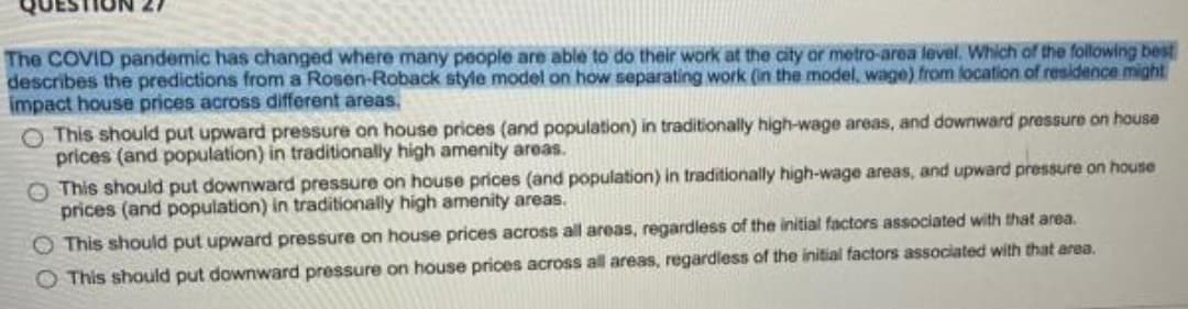 The COVID pandemic has changed where many people are able to do their work at the city or metro-area level. Which of the following best
describes the predictions from a Rosen-Roback style model on how separating work (in the model, wage) from location of residence might
impact house prices across different areas.
O This should put upward pressure on house prices (and population) in traditionally high-wage areas, and downward pressure on house
prices (and population) in traditionally high amenity areas.
O This should put downward pressure on house prices (and population) in traditionally high-wage areas, and upward pressure on house
prices (and population) in traditionally high amenity areas.
O This should put upward pressure on house prices across all areas, regardless of the initial factors associated with that area.
O This should put downward pressure on house prices across all areas, regardless of the initial factors associated with that area.
