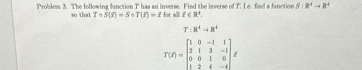 Problem 3. The following function T has an inverse. Find the inverse of T. I.e. find a function S: R4 → Rª
so that To S() = SoT() = 7 for all
€ R¹.
T(x) =
T:R¹
R¹
[1 0 -1
2 1
3
00
1
1 2
4
-1
0
-4
TE