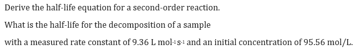 Derive the half-life equation for a second-order reaction.
What is the half-life for the decomposition of a sample
with a measured rate constant of 9.36 L mol·1s-1 and an initial concentration of 95.56 mol/L.
