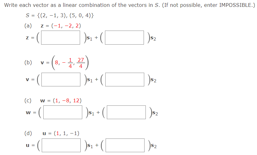 Write each vector as a linear combination of the vectors in S. (If not possible, enter IMPOSSIBLE.)
S = {(2, -1, 3), (5, 0, 4)}
(a)
z = (-1, -2, 2)
S2
Z =
1 27
(b)
V =
8,
4
4
)s: + (
S2
V =
S1
(c)
w = (1, -8, 12)
S1 +
S2
W =
(d)
u = (1, 1, –1)
S2
u =
