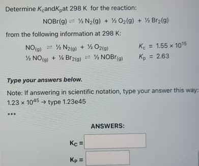 Determine KeandK,at 298 K for the reaction:
NOBI(g) = % N2(g) + ½ O2(g) + % Br2(g)
from the following information at 298 K:
NO(g) = % N2(g) + ½ O2ig)
Ke = 1.55 x 1015
½ NO(9) + % Br2(g) = % NOBR(a)
Kp
= 2.63
Type your answers below.
Note: If answering in scientific notation, type your answer this way:
1.23 x 1045 → type 1.23e45
ANSWERS:
Kc =
Kp =
