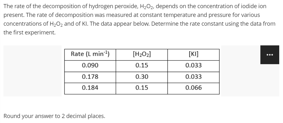 The rate of the decomposition of hydrogen peroxide, H2O2, depends on the concentration of iodide ion
present. The rate of decomposition was measured at constant temperature and pressure for various
concentrations of H2O2 and of Kl. The data appear below. Determine the rate constant using the data from
the first experiment.
Rate (L min)
[H2O2]
[KI]
...
0.090
0.15
0.033
0.178
0.30
0.033
0.184
0.15
0.066
Round your answer to 2 decimal places.
