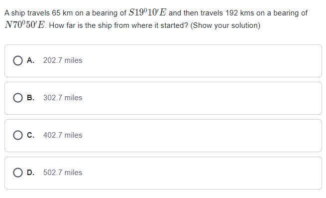 A ship travels 65 km on a bearing of S19°10'E and then travels 192 kms on a bearing of
N70°50'E. How far is the ship from where it started? (Show your solution)
O A. 202.7 miles
B. 302.7 miles
C. 402.7 miles
O D. 502.7 miles
