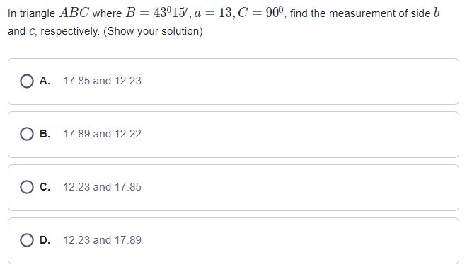 In triangle ABC where B = 43°15', a = 13, C = 90º, find the measurement of side b
and c, respectively. (Show your solution)
O A. 17.85 and 12.23
O B. 17.89 and 12.22
O c. 12.23 and 17.85
O D. 12.23 and 17.89
