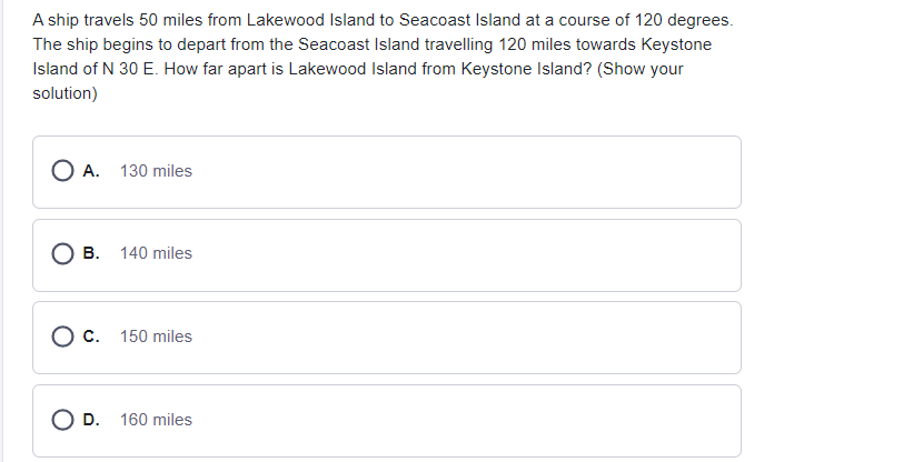 A ship travels 50 miles from Lakewood Island to Seacoast Island at a course of 120 degrees.
The ship begins to depart from the Seacoast Island travelling 120 miles towards Keystone
Island of N 30 E. How far apart is Lakewood Island from Keystone Island? (Show your
solution)
O A. 130 miles
O B. 140 miles
O c. 150 miles
O D. 160 miles
