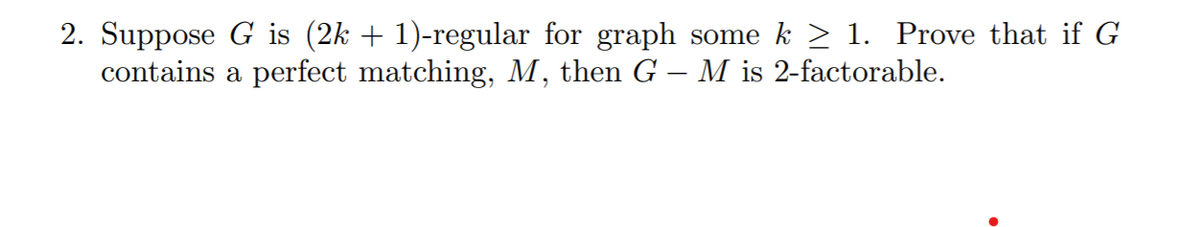 2. Suppose G is (2k + 1)-regular for graph some k > 1. Prove that if G
contains a perfect matching, M, then G – M is 2-factorable.
