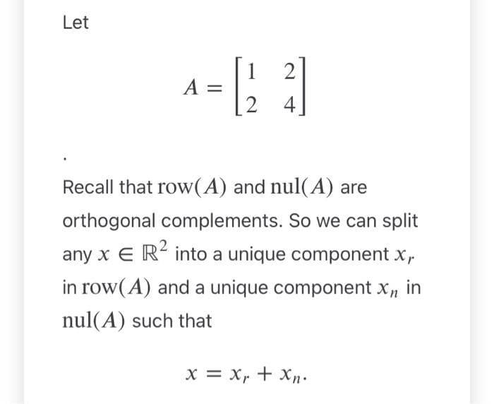 Let
1
A = [23]
4
Recall that row (A) and nul(A) are
orthogonal complements. So we can split
any x E R² into a unique component x,
in row(A) and a unique component Xn in
nul(A) such that
X = Xr+ Xn.