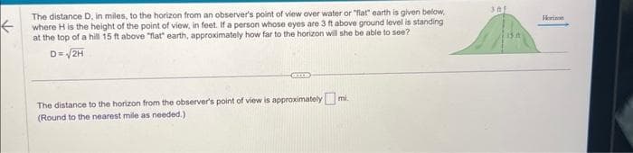 ←
The distance D, in miles, to the horizon from an observer's point of view over water or "flat" earth is given below,
where H is the height of the point of view, in feet. If a person whose eyes are 3 ft above ground level is standing
at the top of a hill 15 ft above "flat" earth, approximately how far to the horizon will she be able to see?
D= √2H
mi.
The distance to the horizon from the observer's point of view is approximately m
(Round to the nearest mile as needed.)
301
15 A
Horizon