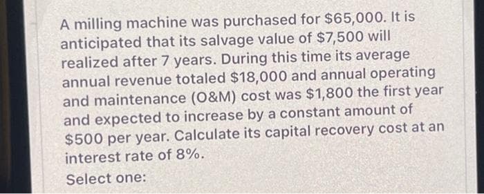 A milling machine was purchased for $65,000. It is
anticipated that its salvage value of $7,500 will
realized after 7 years. During this time its average
annual revenue totaled $18,000 and annual operating
and maintenance (O&M) cost was $1,800 the first year
and expected to increase by a constant amount of
$500 per year. Calculate its capital recovery cost at an
interest rate of 8%.
Select one: