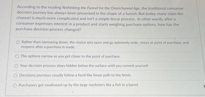 According to the reading Rethinking the Funnel for the Omnichannel Age, the traditional consumer
decision journey has always been presented in the shape of a funnel. But today, many claim the
channel is much more complicated and isn't a simple linear process. In other words, after a
consumer expresses interest in a product and starts weighing purchase options, how has the
purchase decision process changed?
Rather than narrowing down, the choice sets open and go extremely wide, closes at point of purchase, and
reopens after a purchase is made.
The options narrow as you get closer to the point of purchase.
Your decision process stays hidden below the surface until you commit yourself.
O Decisions journeys usually follow a herd-like linear path to the finish.
O Purchasers get swallowed up by the large marketers like a fish in a barrel.