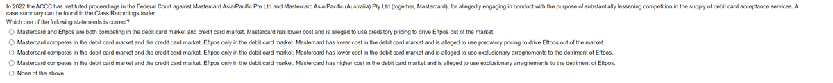 In 2022 the ACCC has instituted proceedings in the Federal Court against Mastercard Asia/Pacific Pte Ltd and Mastercard Asia/Pacific (Australia) Pty Ltd (together, Mastercard), for allegedly engaging in conduct with the purpose of substantially lessening competition in the supply of debit card acceptance services. A
case summary can be found in the Class Recordings folder.
Which one of the following statements is correct?
O Mastercard and Eftpos are both competing in the debit card market and credit card market. Mastercard has lower cost and is alleged to use predatory pricing to drive Eftpos out of the market.
O Mastercard competes in the debit card market and the credit card market. Eftpos only in the debit card market. Mastercard has lower cost in the debit card market and is alleged to use predatory pricing to drive Eftpos out of the market.
Mastercard competes in the debit card market and the credit card market. Eftpos only in the debit card market. Mastercard has lower cost in the debit card market and is alleged to use exclusionary arragnements to the detriment of Eftpos.
Mastercard competes in the debit card market and the credit card market. Eftpos only in the debit card market. Mastercard has higher cost in the debit card market and is alleged to use exclusionary arragnements to the detriment of Eftpos.
None of the above.