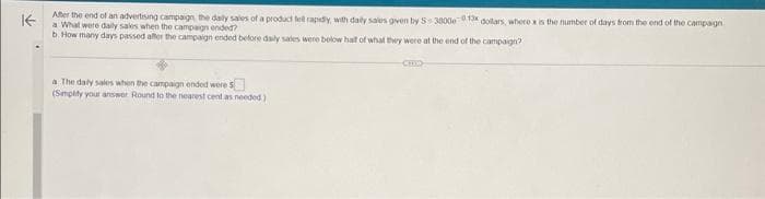 KE
After the end of an advertising campaign, the daily sales of a product fell rapidly, with daily sales given by 5-3800e013 dollars, where x is the number of days from the end of the campaign
a What were daily sales when the campaign ended?
b. How many days passed after the campaign ended before daily sales were below half of what they were at the end of the campaign?
a The daly sales when the campaign ended were 5
(Simplify your answer. Round to the nearest cent as needed)
CHO