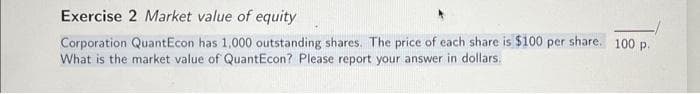 Exercise 2 Market value of equity
Corporation QuantEcon has 1,000 outstanding shares. The price of each share is $100 per share. 100 p.
What is the market value of QuantEcon? Please report your answer in dollars.