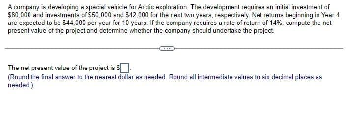 A company is developing a special vehicle for Arctic exploration. The development requires an initial investment of
$80,000 and investments of $50,000 and $42,000 for the next two years, respectively. Net returns beginning in Year 4
are expected to be $44,000 per year for 10 years. If the company requires a rate of return of 14%, compute the net
present value of the project and determine whether the company should undertake the project.
The net present value of the project is S
(Round the final answer to the nearest dollar as needed. Round all intermediate values to six decimal places as
needed.)