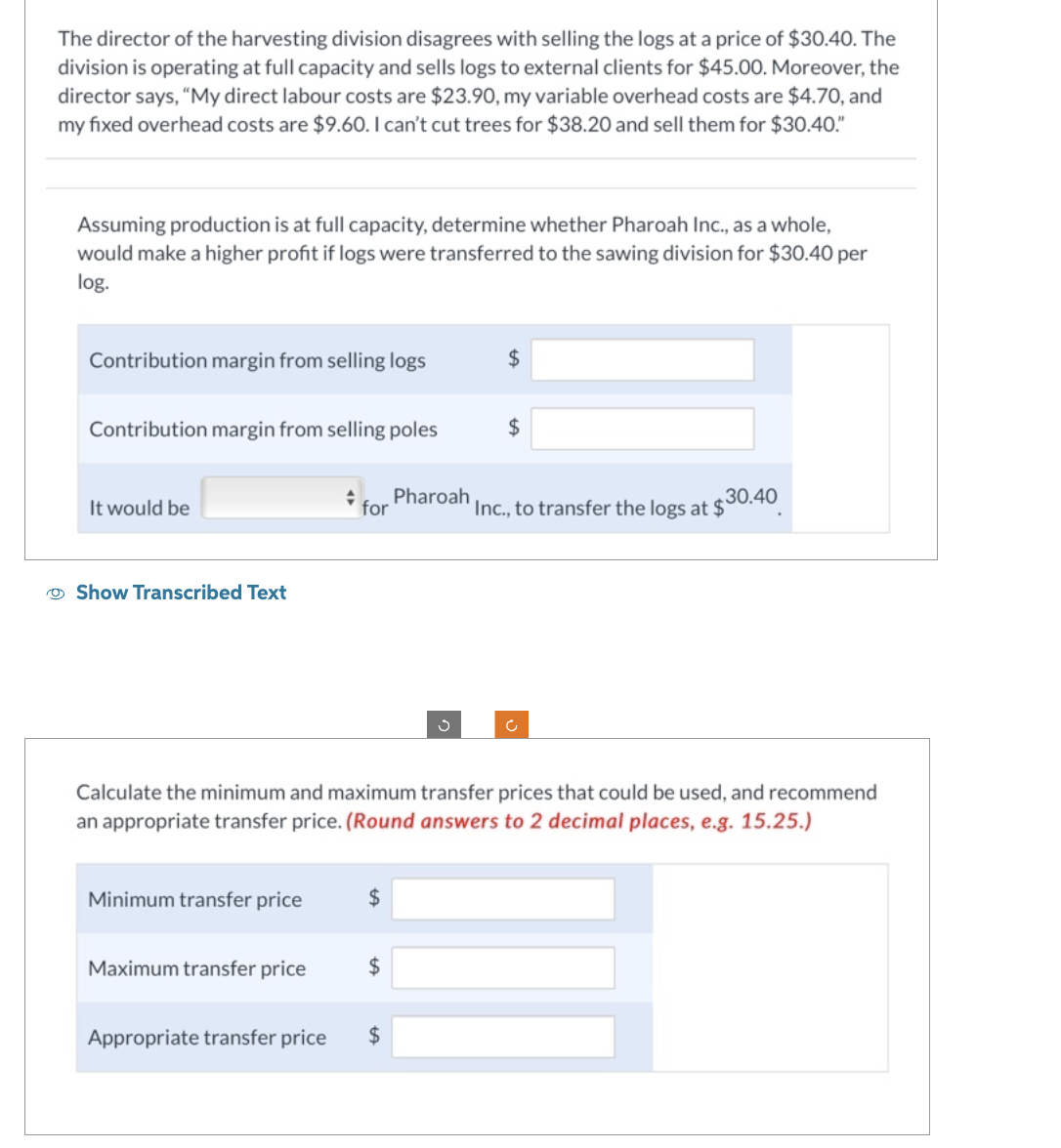 The director of the harvesting division disagrees with selling the logs at a price of $30.40. The
division is operating at full capacity and sells logs to external clients for $45.00. Moreover, the
director says, "My direct labour costs are $23.90, my variable overhead costs are $4.70, and
my fixed overhead costs are $9.60. I can't cut trees for $38.20 and sell them for $30.40."
Assuming production is at full capacity, determine whether Pharoah Inc., as a whole,
would make a higher profit if logs were transferred to the sawing division for $30.40 per
log.
Contribution margin from selling logs
Contribution margin from selling poles
It would be
Show Transcribed Text
Minimum transfer price
for
Maximum transfer price
$
$
Pharoah
Appropriate transfer price $
ů
Calculate the minimum and maximum transfer prices that could be used, and recommend
an appropriate transfer price. (Round answers to 2 decimal places, e.g. 15.25.)
$
$
Inc., to transfer the logs at $30.40
c