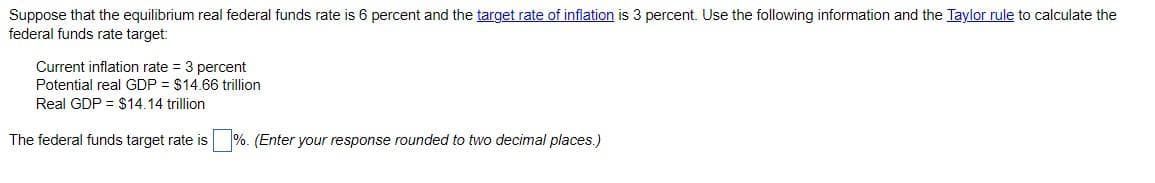 Suppose that the equilibrium real federal funds rate is 6 percent and the target rate of inflation is 3 percent. Use the following information and the Taylor rule to calculate the
federal funds rate target:
Current inflation rate = 3 percent
Potential real GDP = $14.66 trillion
Real GDP = $14.14 trillion
The federal funds target rate is%. (Enter your response rounded to two decimal places.)