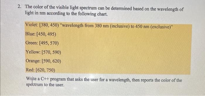 2. The color of the visible light spectrum can be determined based on the wavelength of
light in nm according to the following chart.
Violet: [380, 450) "wavelength from 380 nm (inclusive) to 450 nm (exclusive)"
Blue: [450, 495)
Green: [495, 570)
Yellow: [570, 590)
Orange: [590, 620)
Red: [620, 750)
Write a C++ program that asks the user for a wavelength, then reports the color of the
spectrum to the user.