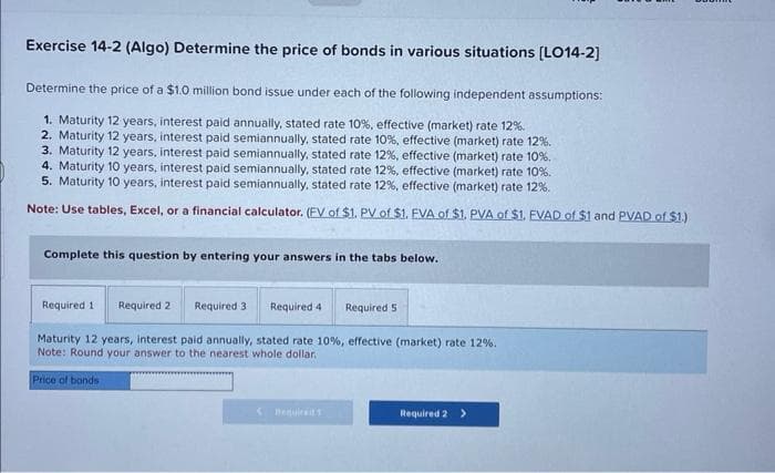 Exercise 14-2 (Algo) Determine the price of bonds in various situations [LO14-2]
Determine the price of a $1.0 million bond issue under each of the following independent assumptions:
1. Maturity 12 years, interest paid annually, stated rate 10%, effective (market) rate 12%.
2. Maturity 12 years, interest paid semiannually, stated rate 10%, effective (market) rate 12%.
3. Maturity 12 years, interest paid semiannually, stated rate 12%, effective (market) rate 10%.
4. Maturity 10 years, interest paid semiannually, stated rate 12%, effective (market) rate 10%.
5. Maturity 10 years, interest paid semiannually, stated rate 12%, effective (market) rate 12%.
Note: Use tables, Excel, or a financial calculator. (EV of $1. PV of $1. EVA of $1. PVA of $1. EVAD of $1 and PVAD of $1.)
Complete this question by entering your answers in the tabs below.
Required 11 Required 2 Required 3
Maturity 12 years, interest paid annually, stated rate 10% , effective (market) rate 12%.
Note: Round your answer to the nearest whole dollar.
Price of bonds
<
Required 4
Required 51
Required 2 >