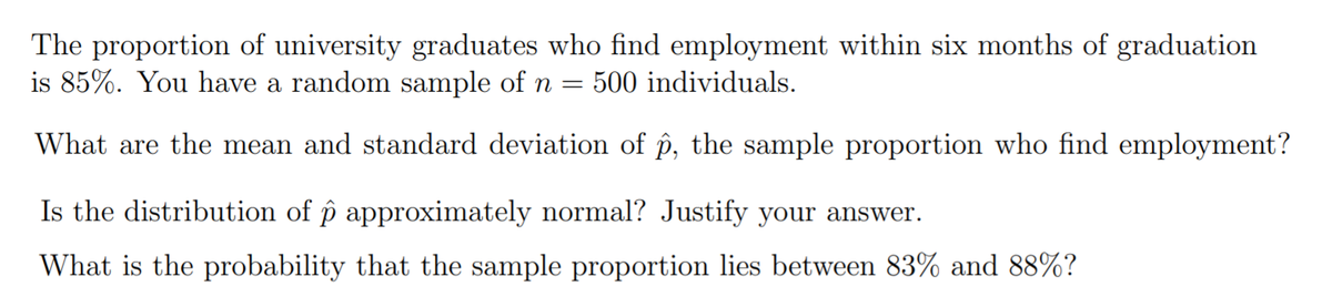 The proportion of university graduates who find employment within six months of graduation
is 85%. You have a random sample of n =
500 individuals.
What are the mean and standard deviation of p, the sample proportion who find employment?
Is the distribution of p approximately normal? Justify your answer.
What is the probability that the sample proportion lies between 83% and 88%?
