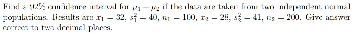 Find a 92% confidence interval for u1
populations. Results are 1 = 32, s = 40, nį =
correct to two decimal places.
µz if the data are taken from two independent normal
100, ã2 = 28, s = 41, n2 = 200. Give answer
%3D
