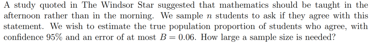 A study quoted in The Windsor Star suggested that mathematics should be taught in the
afternoon rather than in the morning. We sample n students to ask if they agree with this
statement. We wish to estimate the true population proportion of students who agree, with
confidence 95% and an error of at most B = 0.06. How large a sample size is needed?
