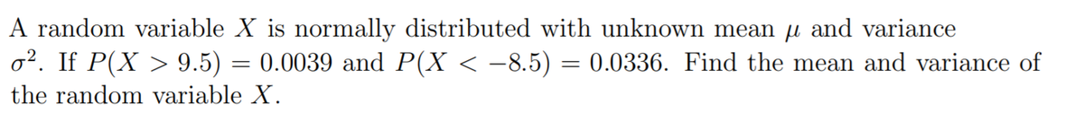 A random variable X is normally distributed with unknown mean u and variance
o2. If P(X > 9.5) = 0.0039 and P(X < –8.5) = 0.0336. Find the mean and variance of
the random variable X.
