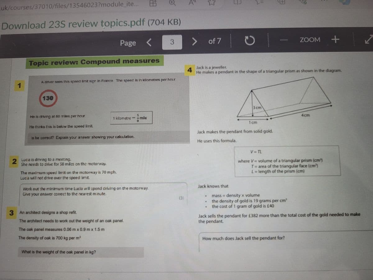 Luk/courses/37010/files/13546023?module_ite...
1
Download 23S review topics.pdf (704 KB)
<
2
Topic review: Compound measures
130
He is driving at 80 miles per hour
He thinks this is below the speed limit.
A driver sees this speed limit sign in France The speed is in kilometres per hour,
Lucia is driving to a meeting.
She needs to drive for 58 miles on the motorway.
Page
is he correct? Explain your answer showing your calculation.
The maximum speed limit on the motorway is 70 mph.
Lucia will not drive over the speed limit.
1 kilometre = mile
[1
Work out the minimum time Lucia will spend driving on the motorway.
Give your answer correct to the nearest minute.
The oak panel measures 0.06 m x 0.9 m x 1.5 m
The density of oak is 700 kg per m³
10
3 An architect designs a shop refit.
The architect needs to work out the weight of an oak panel.
What is the weight of the oak panel in kg?
O
3
A
3
> of 7
C
Jack knows that
Jack is a jeweller.
4
He makes a pendant in the shape of a triangular prism as shown in the diagram.
3 cm
****
1cm
Jack makes the pendant from solid gold.
He uses this formula.
D
ZOOM +
V=TL
where V - volume of a triangular prism (cm³)
T= area of the triangular face (cm)
L = length of the prism (cm)
mass = density x volume
the density of gold is 19 grams per cm³
the cost of 1 gram of gold is £40
Jack sells the pendant for £382 more than the total cost of the gold needed to make
the pendant.
How much does Jack sell the pendant for?
✓