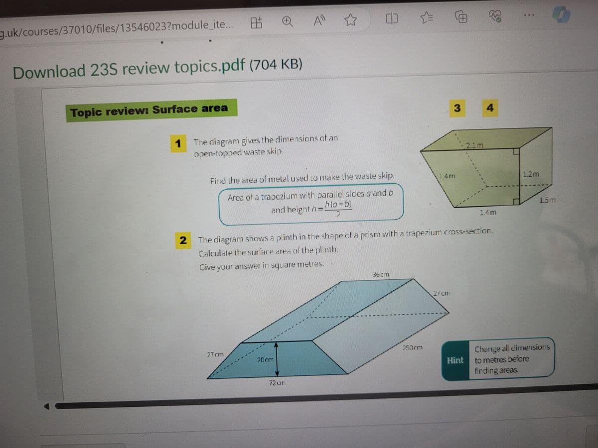 g.uk/courses/37010/files/13546023?module_ite...
Topic review: Surface area
Download 235 review topics.pdf (704 KB)
1
8.5
QA
The diagram gives the dimensions of an
open-topped waste skip.
27cm
A ✩
Find the area of metal used to make the waste skip.
Area of a trapezium with parallel sides a and b
h(a+b)
and height h =
D
20cm
CD &
72 cmn
36cm
2 The diagram shows a plinth in the shape of a prism with a trapezium cross-section.
Calculate the surface area of the plinth.
Give your answer in square metres.
250cm
@
2/am
3
2.1m
Hint
4
1.4m
1.2m
1.5m
Change all dimensions
to metres before
finding areas.