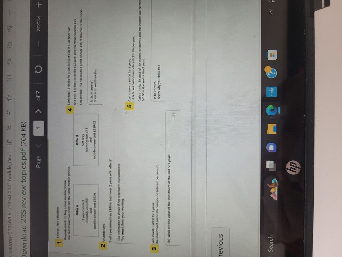 85
Download 235 review topics.pdf (704 KB)
k/courses/37010/files/13546023?module_ite...
1
Edexcel, Non-calculator
Amanda wants to buy a new mobile phone.
She sees these two offers for the same mobile phone.
Offer A
2 year contract
monthly cost E59
Page
and
mobile phone cost £39.96
2 Amanda says.
7 will save more than £300 in total over 2 years with offer B:
Use estimation to check if her statement is reasonable.
You must show your working.
revious
3
Gabi invests £4000 for 3 years.
The investment earns 2% compound interest per annum.
Search
(b) Work out the value of the investment at the end of 3 years.
Offer B
SIM only
monthly cost £11
and
mobile phone cost £889.92
1
7
hp
71
>
(4)
of 7
G
8
CO
C
Lizzie buys 3 clocks for a total cost of £50 at a car boot sale
4
She salls 2 of the clocks for £22 each and the other clock for £20
Lizzie thinks she has made a profit of over 50% of the cost of the clocks.
Is Lizzie correct?
Show why you think this.
☆
5 Carlos invests $4500 for 3 years.
www.lyr
He receives compound interest of 1.5% per year.
Carlos thinks the total of the money he invests and the interest will be mon
£4750 at the end of the 3 years.
Is he correct?
Show why you think this.
ZOOM +
0