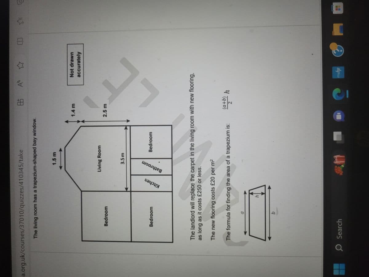 a.org.uk/courses/37010/quizzes/410345/take
The living room has a trapezium-shaped bay window.
Bedroom
Bedroom
Kitchen
O Search
1.5 m
b
Living Room
3.5m
Bathroom
The formula for finding the area of a trapezium is:
Bedroom
M
8.5 A
The landlord will replace the carpet in the living room with new flooring,
as long as it costs £250 or less.
The new flooring costs £20 per m²
1.4 m
2.5 m
(a+b)
2
h
Not drawn
accurately
?
myhp
(:)
☆=
E
E