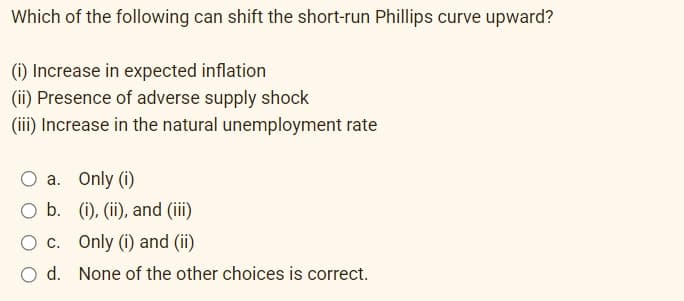 Which of the following can shift the short-run Phillips curve upward?
(i) Increase in expected inflation
(ii) Presence of adverse supply shock
(iii) Increase in the natural unemployment rate
O a. Only (i)
O b. (i), (ii), and (iii)
O c.
Only (i) and (ii)
O d. None of the other choices is correct.