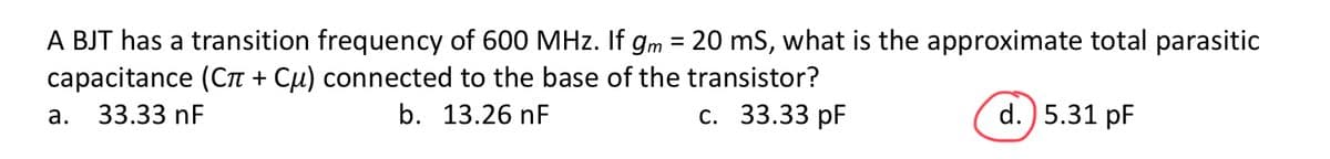 A BJT has a transition frequency of 600 MHz. If gm = 20 mS, what is the approximate total parasitic
capacitance (Сл + Сμ) connected to the base of the transistor?
33.33 nF
b. 13.26 nF
c. 33.33 pF
d.) 5.31 pF
a.