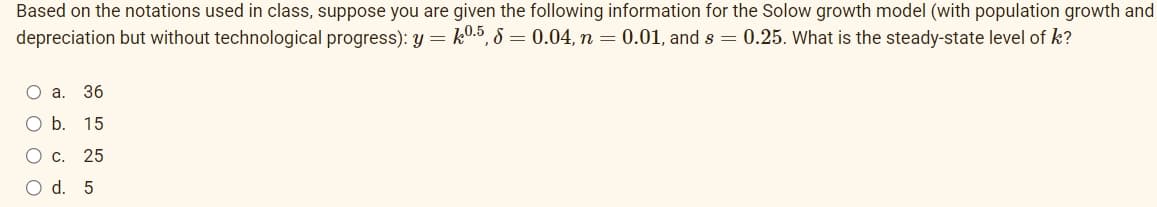 Based on the notations used in class, suppose you are given the following information for the Solow growth model (with population growth and
depreciation but without technological progress): y = k0.5, 8 = 0.04, n = 0.01, and s= 0.25. What is the steady-state level of k?
O a. 36
O b. 15
O c. 25
O d. 5