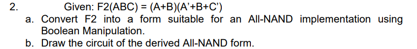 2.
Given: F2(ABC) = (A+B)(A'+B+C')
a. Convert F2 into a form suitable for an All-NAND implementation using
Boolean Manipulation.
b. Draw the circuit of the derived All-NAND form.