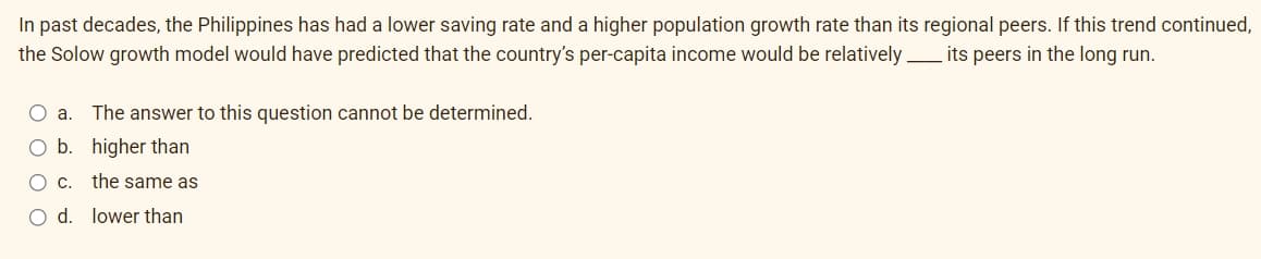 In past decades, the Philippines has had a lower saving rate and a higher population growth rate than its regional peers. If this trend continued,
its peers in the long run.
the Solow growth model would have predicted that the country's per-capita income would be relatively
O a. The answer to this question cannot be determined.
O b.
higher than
O C.
the same as
O d. lower than