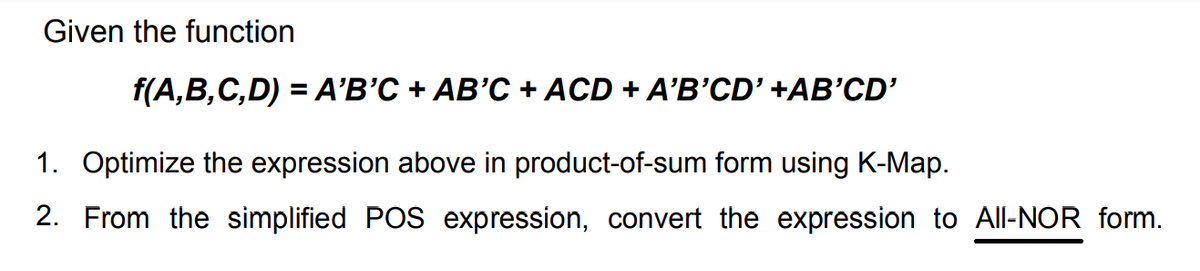 Given the function
f(A,B,C,D) = A'B'C + AB'C + ACD + A'B'CD' +AB'CD'
1. Optimize the expression above in product-of-sum form using K-Map.
2. From the simplified POS expression, convert the expression to All-NOR form.