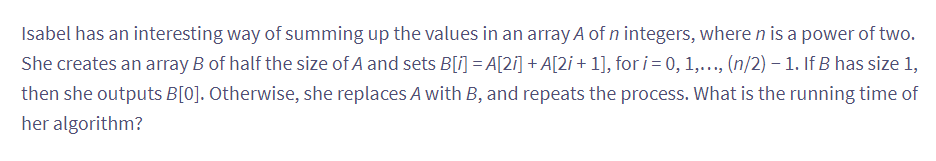 Isabel has an interesting way of summing up the values in an array A of n integers, where n is a power of two.
She creates an array B of half the size of A and sets B[i] = A[2i] + A[2i + 1], for i = 0, 1,..., (n/2) – 1. If B has size 1,
then she outputs B[0]. Otherwise, she replaces A with B, and repeats the process. What is the running time of
her algorithm?