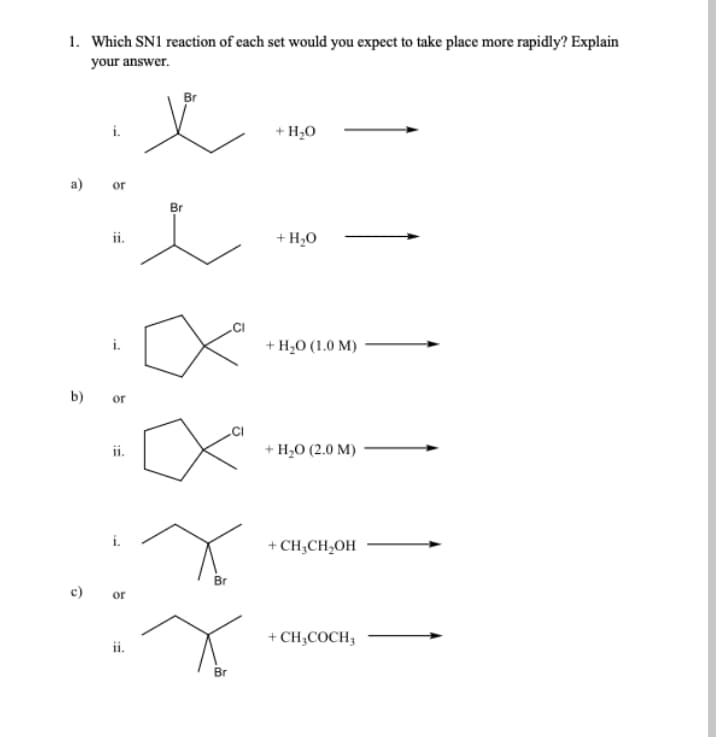 1. Which SN1 reaction of each set would you expect to take place more rapidly? Explain
your answer.
义
Br
i.
+ H;0
а)
or
Br
ii.
+ H20
i.
+ H,0 (1.0 M)
b)
or
.CI
ii.
+ H,о (2.0 М)
+ CH;CH,OH
Br
or
+ CH;COCH,
Br
