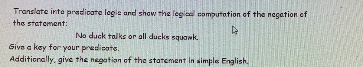 Translate into predicate logic and show the logical computation of the negation of
the statement:
No duck talks or all ducks squawk.
Give a key for your predicate.
Additionally, give the negation of the statement in simple English.