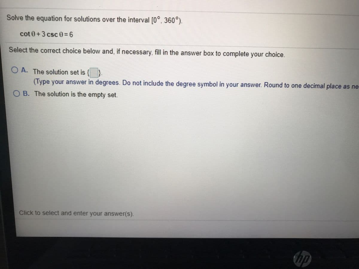 Solve the equation for solutions over the interval [0°, 360°).
cot 0+3 csc03D6
Select the correct choice below and, if necessary, fill in the answer box to complete your choice
O A. The solution set is {}
(Type your answer in degrees. Do not include the degree symbol in your answer. Round to one decimal place as ne
O B. The solution is the empty set.
Click to select and enter your answer(s).
hp
